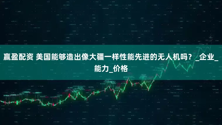 赢盈配资 美国能够造出像大疆一样性能先进的无人机吗？_企业_能力_价格