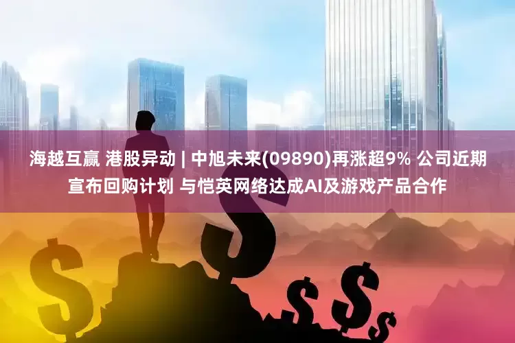 海越互赢 港股异动 | 中旭未来(09890)再涨超9% 公司近期宣布回购计划 与恺英网络达成AI及游戏产品合作