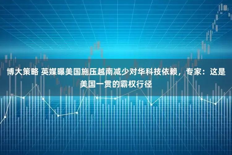 博大策略 英媒曝美国施压越南减少对华科技依赖，专家：这是美国一贯的霸权行径