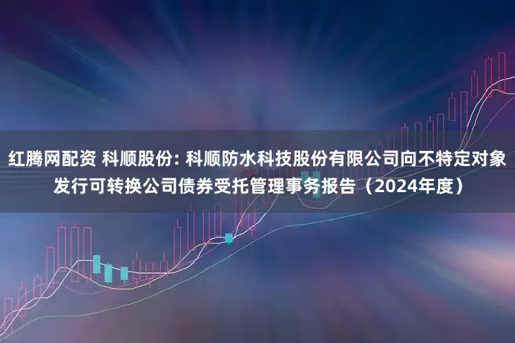 红腾网配资 科顺股份: 科顺防水科技股份有限公司向不特定对象发行可转换公司债券受托管理事务报告（2024年度）