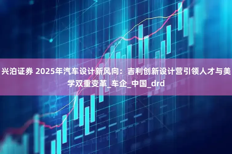 兴泊证券 2025年汽车设计新风向：吉利创新设计营引领人才与美学双重变革_车企_中国_drd
