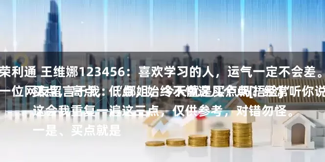 荣利通 王维娜123456：喜欢学习的人，运气一定不会差。
一位网友留言于我：“娜姐，今天就是买点吗？经常听你说买点，高点，低点，始终不懂这几个点[捂脸]”
这会我重复一遍这三点，仅供参考，对错勿怪。
一是、买点就是