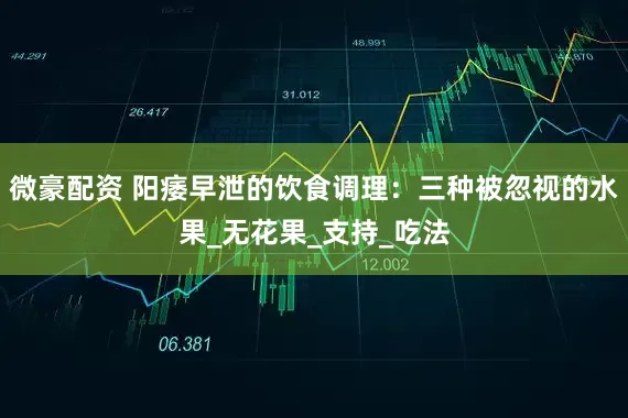 微豪配资 阳痿早泄的饮食调理：三种被忽视的水果_无花果_支持_吃法