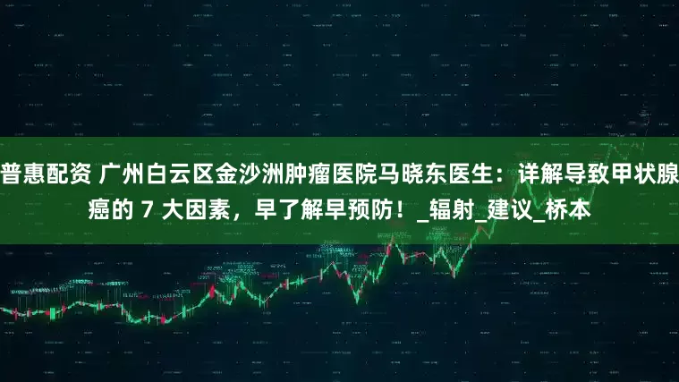 普惠配资 广州白云区金沙洲肿瘤医院马晓东医生：详解导致甲状腺癌的 7 大因素，早了解早预防！_辐射_建议_桥本