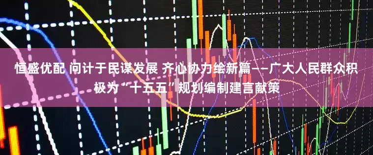恒盛优配 问计于民谋发展 齐心协力绘新篇——广大人民群众积极为“十五五”规划编制建言献策