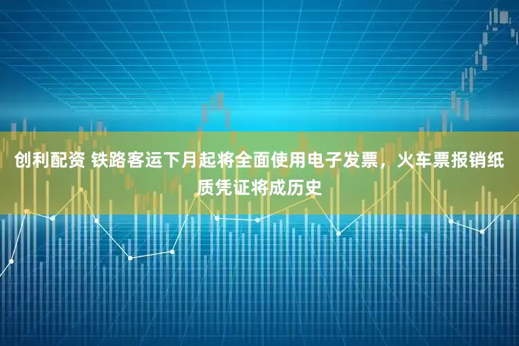 创利配资 铁路客运下月起将全面使用电子发票，火车票报销纸质凭证将成历史