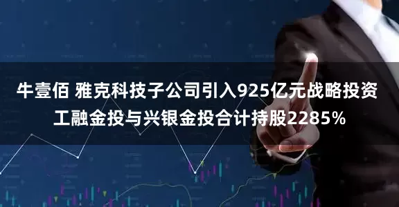 牛壹佰 雅克科技子公司引入925亿元战略投资 工融金投与兴银金投合计持股2285%