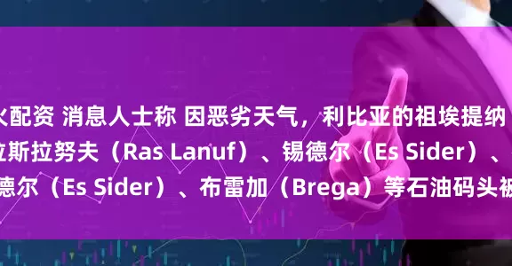 火配资 消息人士称 因恶劣天气，利比亚的祖埃提纳（Zueitina）、拉斯拉努夫（Ras Lanuf）、锡德尔（Es Sider）、布雷加（Brega）等石油码头被迫关闭