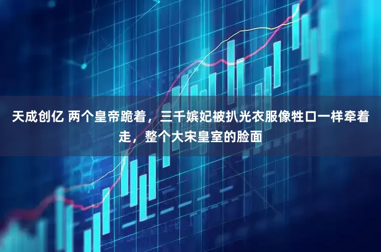 天成创亿 两个皇帝跪着，三千嫔妃被扒光衣服像牲口一样牵着走，整个大宋皇室的脸面