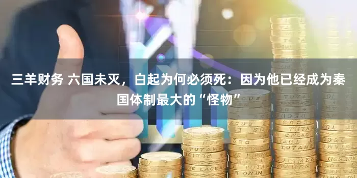 三羊财务 六国未灭，白起为何必须死：因为他已经成为秦国体制最大的“怪物”